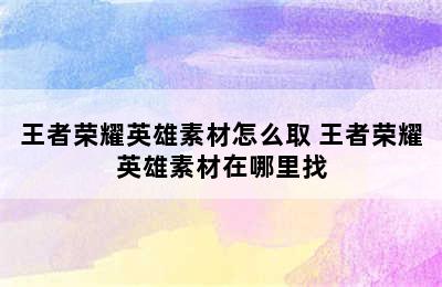 王者荣耀英雄素材怎么取 王者荣耀英雄素材在哪里找